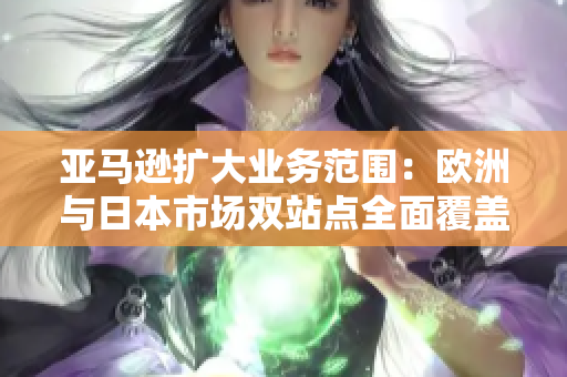 亚马逊扩大业务范围：欧洲与日本市场双站点全面覆盖