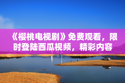 《樱桃电视剧》免费观看，限时登陆西瓜视频，精彩内容尽在眼前