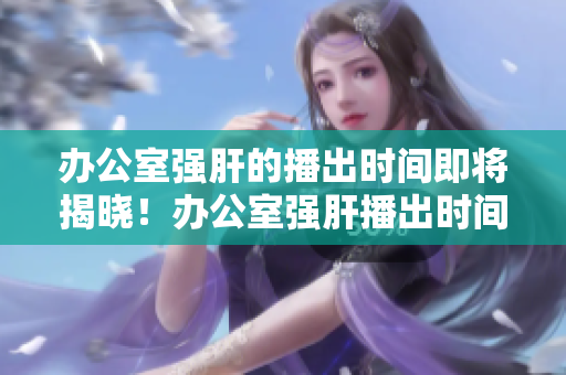 办公室强肝的播出时间即将揭晓！办公室强肝播出时间大揭秘