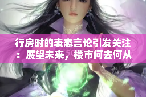 行房时的表态言论引发关注：展望未来，楼市何去何从？
