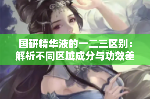 国研精华液的一二三区别：解析不同区域成分与功效差异