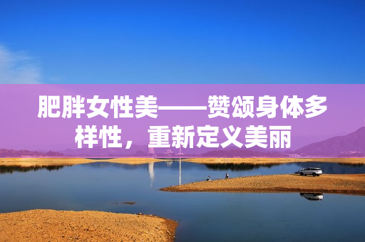 肥胖女性美——赞颂身体多样性，重新定义美丽