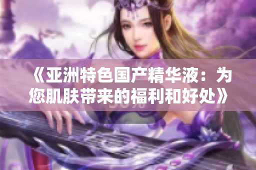 《亚洲特色国产精华液：为您肌肤带来的福利和好处》