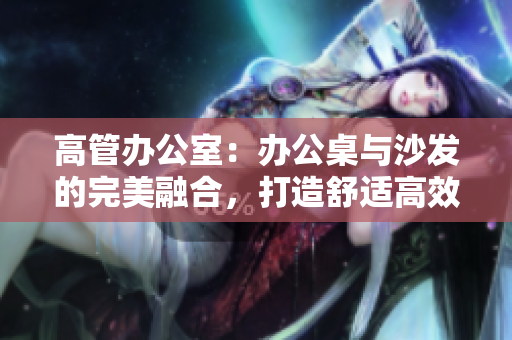 高管办公室：办公桌与沙发的完美融合，打造舒适高效工作环境