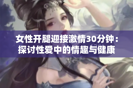 女性开腿迎接激情30分钟：探讨性爱中的情趣与健康