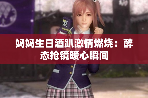 妈妈生日酒趴激情燃烧：醉态抢镜暖心瞬间