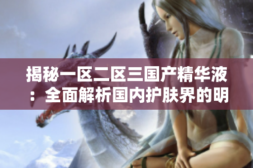 揭秘一区二区三国产精华液：全面解析国内护肤界的明星产品