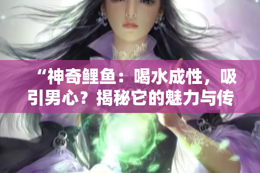 “神奇鲤鱼:喝水成性,吸引男心?揭秘它的魅力与传说!” “神奇鲤鱼:喝水成性,吸引男心?揭秘它的魅力与传说!”