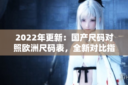 2022年更新：国产尺码对照欧洲尺码表，全新对比指南助你精准选购