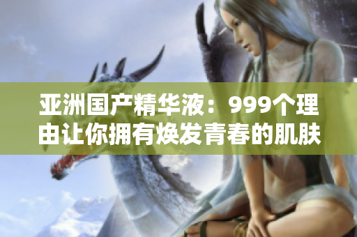 亚洲国产精华液：999个理由让你拥有焕发青春的肌肤