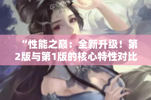 “性能之巅:全新升级!第2版与第1版的核心特性对比,发现差异!” “性能之巅:全新升级!第2版与第1版的核心特性对比,发现差异!”