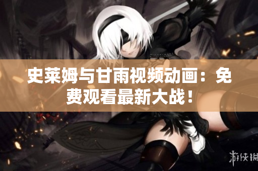 史莱姆与甘雨视频动画：免费观看最新大战！
