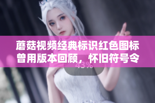 蘑菇视频经典标识红色图标曾用版本回顾，怀旧符号令人怀念制作历程揭露
