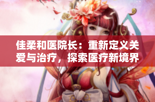佳柔和医院长：重新定义关爱与治疗，探索医疗新境界