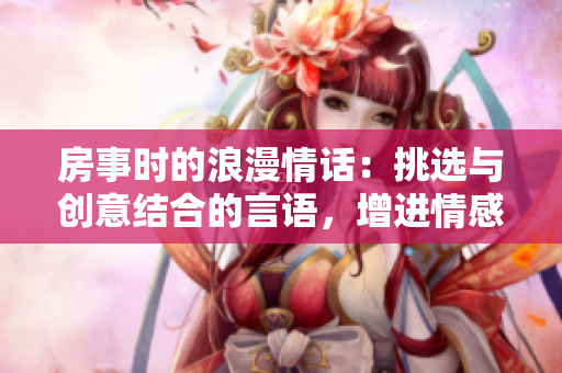 房事时的浪漫情话:挑选与创意结合的言语,增进情感沟通 房事时的浪漫情话:挑选与创意结合的言语,增进情感沟通