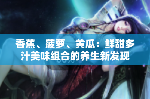 香蕉、菠萝、黄瓜：鲜甜多汁美味组合的养生新发现