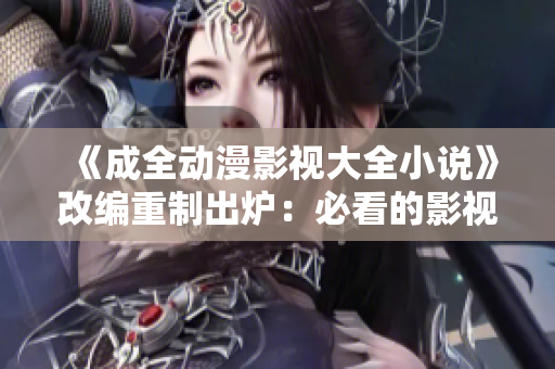 《成全动漫影视大全小说》改编重制出炉：必看的影视动漫小说欣赏指南