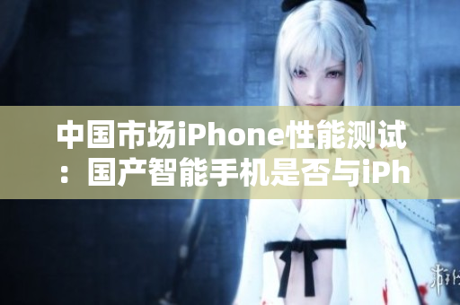 中国市场iPhone性能测试：国产智能手机是否与iPhone媲美？