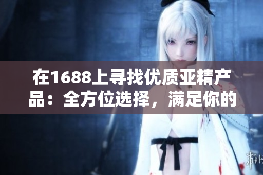 在1688上寻找优质亚精产品：全方位选择，满足你的需求