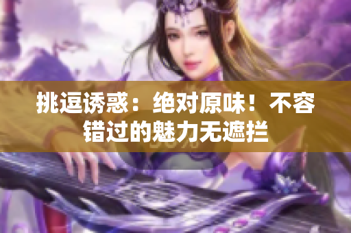 挑逗诱惑：绝对原味！不容错过的魅力无遮拦