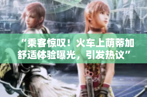 “乘客惊叹！火车上荫蒂加舒适体验曝光，引发热议”