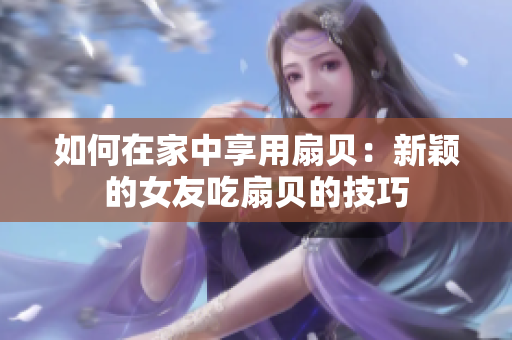 如何在家中享用扇贝：新颖的女友吃扇贝的技巧