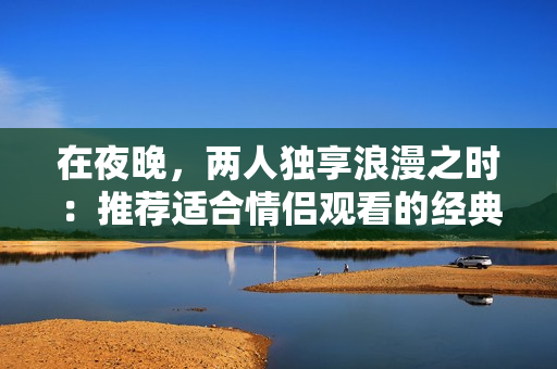 在夜晚，两人独享浪漫之时：推荐适合情侣观看的经典爱情电影