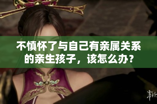 不慎怀了与自己有亲属关系的亲生孩子，该怎么办？