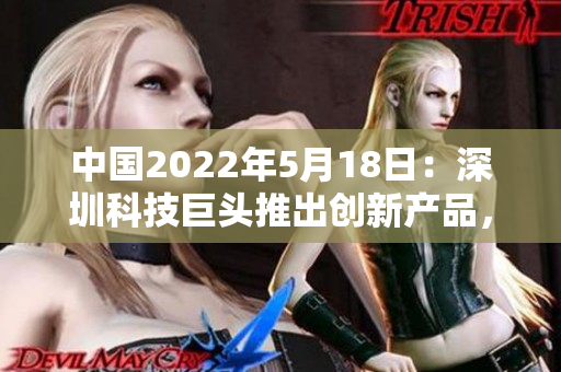 中国2022年5月18日：深圳科技巨头推出创新产品，引领未来智能科技发展