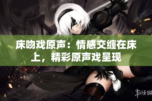 床吻戏原声：情感交缠在床上，精彩原声戏呈现