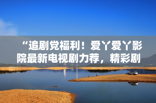 “追剧党福利！爱丫爱丫影院最新电视剧力荐，精彩剧情等你来解锁！”