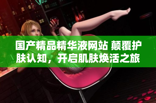 国产精品精华液网站 颠覆护肤认知，开启肌肤焕活之旅