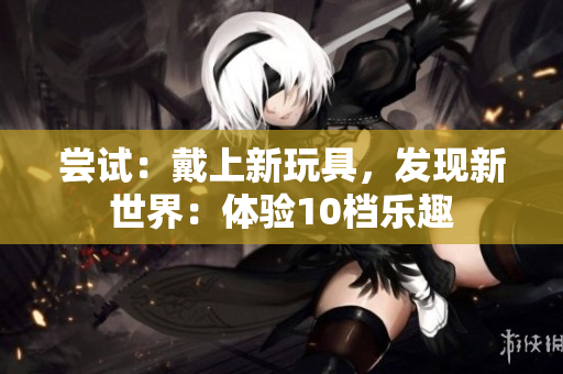 尝试:戴上新玩具,发现新世界:体验10档乐趣 尝试:戴上新玩具,发现新世界:体验10档乐趣
