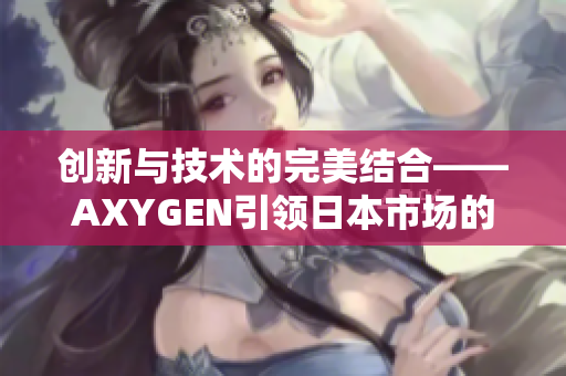 创新与技术的完美结合——AXYGEN引领日本市场的科技革新之路 创新与技术的完美结合——AXYGEN引领日本市场的科技革新之路