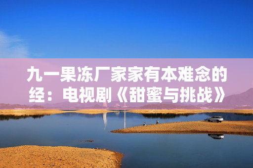 九一果冻厂家家有本难念的经：电视剧《甜蜜与挑战》彰显果冻产业掘金之路