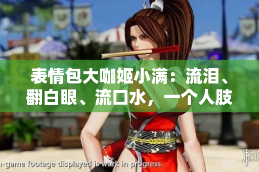 表情包大咖姬小满：流泪、翻白眼、流口水，一个人肢体语言的精彩表达！