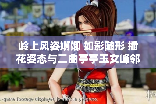 岭上风姿婀娜 如影随形 插花姿态与二曲亭亭玉女峰邻水相呼应