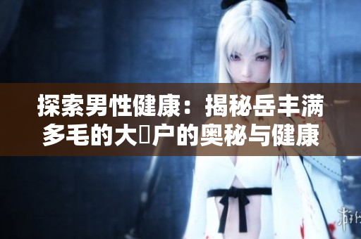 探索男性健康：揭秘岳丰满多毛的大隂户的奥秘与健康秘诀
