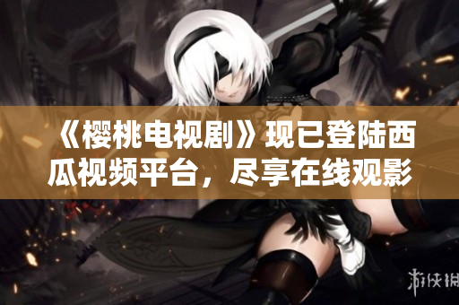 《樱桃电视剧》现已登陆西瓜视频平台，尽享在线观影乐趣！