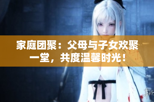 家庭团聚：父母与子女欢聚一堂，共度温馨时光！