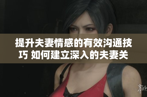 提升夫妻情感的有效沟通技巧 如何建立深入的夫妻关系