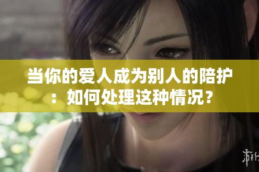 当你的爱人成为别人的陪护：如何处理这种情况？