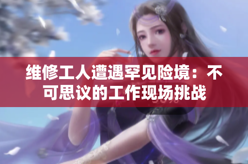 维修工人遭遇罕见险境：不可思议的工作现场挑战