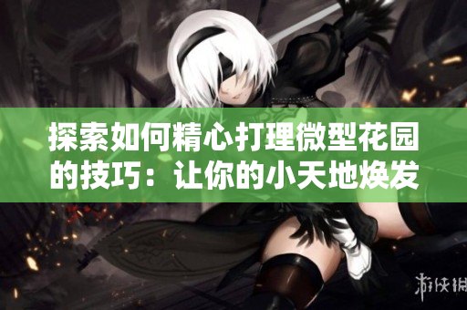 探索如何精心打理微型花园的技巧：让你的小天地焕发生机
