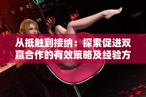 从抵触到接纳：探索促进双赢合作的有效策略及经验方法  