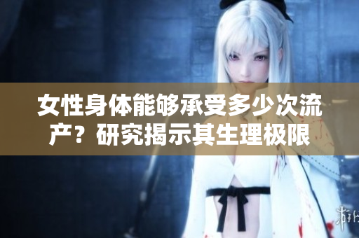 女性身体能够承受多少次流产？研究揭示其生理极限