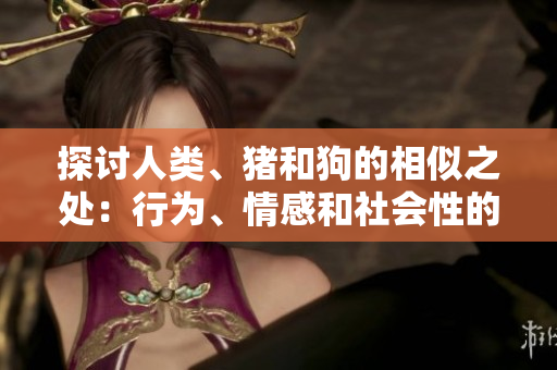 探讨人类、猪和狗的相似之处:行为、情感和社会性的比较研究 探讨人类、猪和狗的相似之处:行为、情感和社会性的比较研究