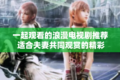 一起观看的浪漫电视剧推荐 适合夫妻共同观赏的精彩影视剧集