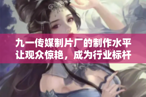 九一传媒制片厂的制作水平让观众惊艳，成为行业标杆