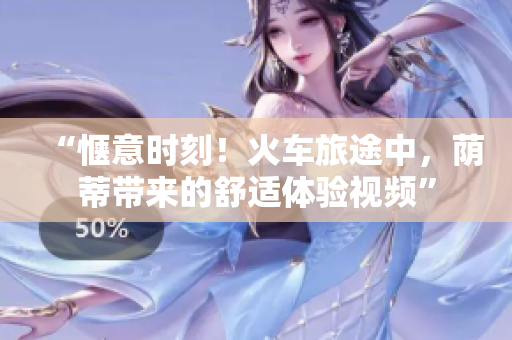 “惬意时刻！火车旅途中，荫蒂带来的舒适体验视频”